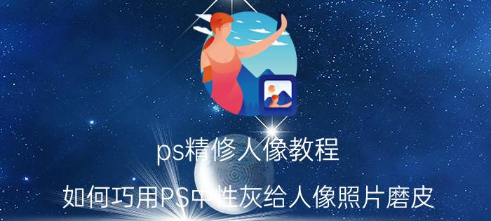 ps精修人像教程 如何巧用PS中性灰给人像照片磨皮？